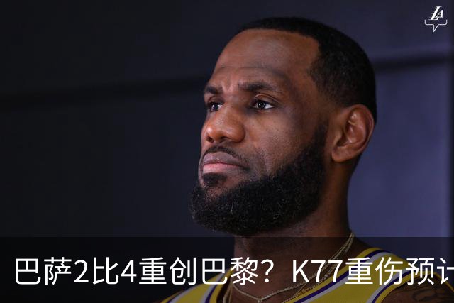 巴萨2比4重创巴黎？K77重伤预计赛季报销，欧冠三连悬了