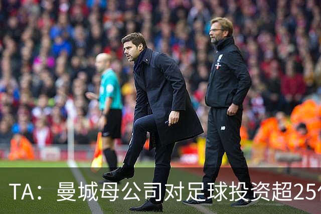 TA：曼城母公司对足球投资超25亿镑，穆巴拉克称CFG估值超73亿